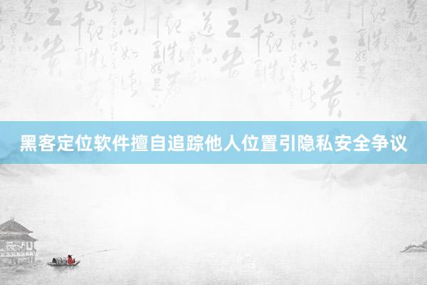 黑客定位软件擅自追踪他人位置引隐私安全争议