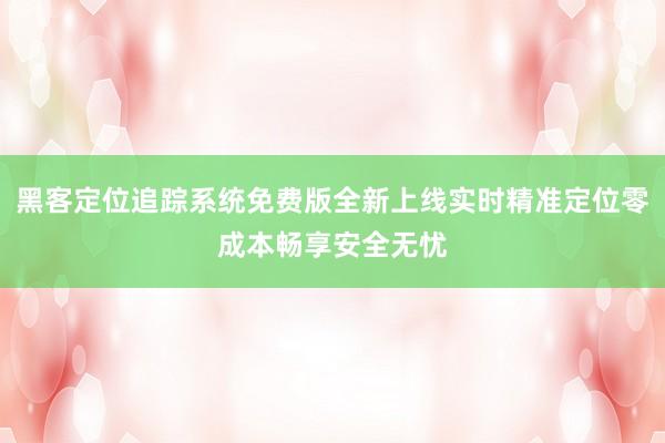 黑客定位追踪系统免费版全新上线实时精准定位零成本畅享安全无忧