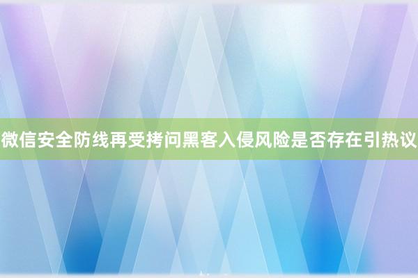 微信安全防线再受拷问黑客入侵风险是否存在引热议