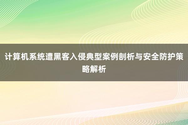 计算机系统遭黑客入侵典型案例剖析与安全防护策略解析