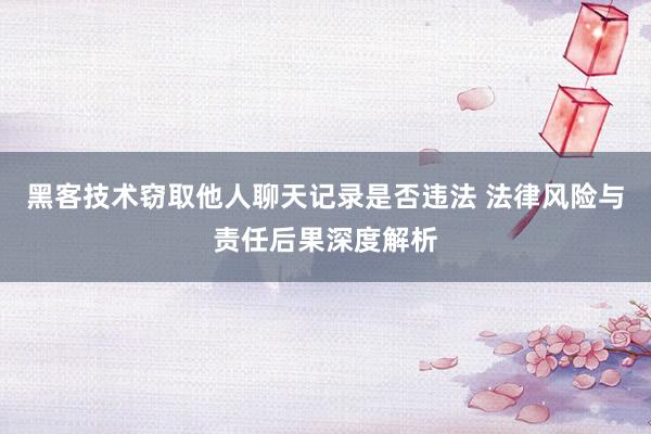 黑客技术窃取他人聊天记录是否违法 法律风险与责任后果深度解析