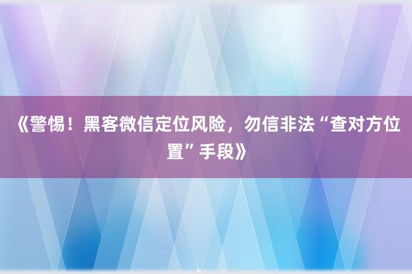 《警惕！黑客微信定位风险，勿信非法“查对方位置”手段》