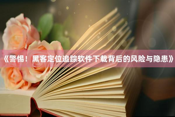 《警惕！黑客定位追踪软件下载背后的风险与隐患》